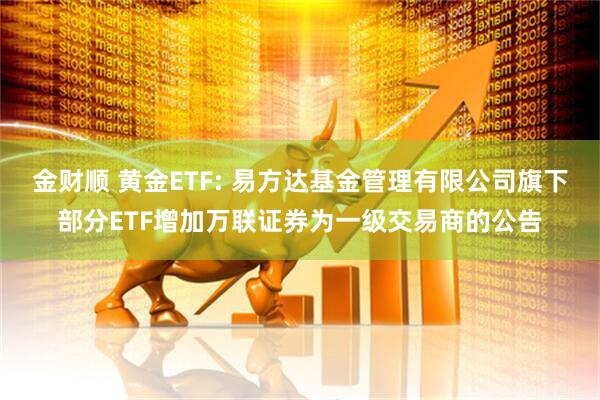 金财顺 黄金ETF: 易方达基金管理有限公司旗下部分ETF增加万联证券为一级交易商的公告