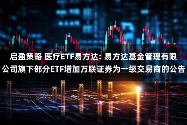 启盈策略 医疗ETF易方达: 易方达基金管理有限公司旗下部分ETF增加万联证券为一级交易商的公告