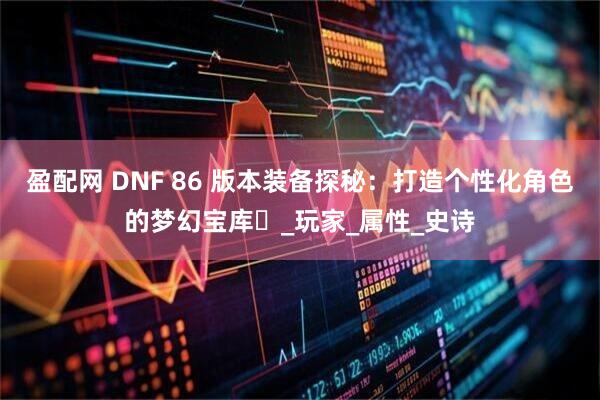 盈配网 DNF 86 版本装备探秘：打造个性化角色的梦幻宝库​_玩家_属性_史诗