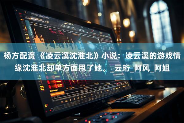 杨方配资 《凌云溪沈淮北》小说：凌云溪的游戏情缘沈淮北却单方面甩了她。_云珩_阿风_阿姐