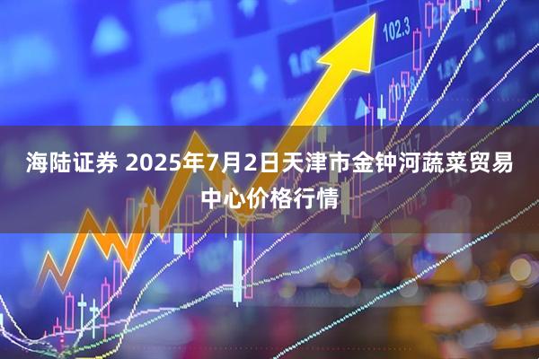 海陆证券 2025年7月2日天津市金钟河蔬菜贸易中心价格行情