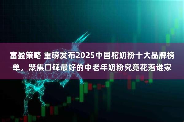 富盈策略 重磅发布2025中国驼奶粉十大品牌榜单，聚焦口碑最好的中老年奶粉究竟花落谁家