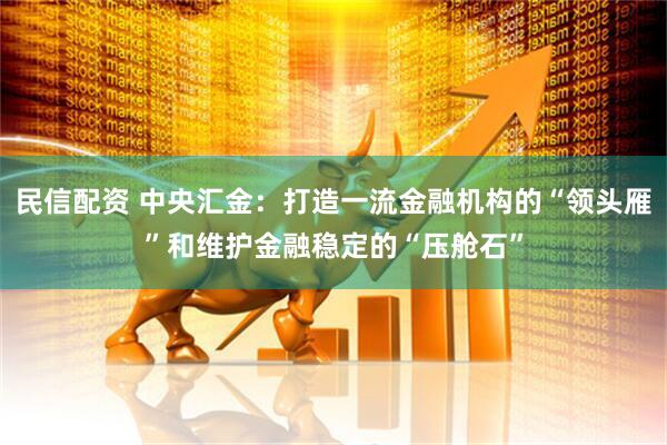 民信配资 中央汇金：打造一流金融机构的“领头雁”和维护金融稳定的“压舱石”
