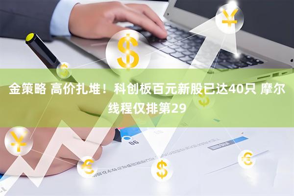 金策略 高价扎堆！科创板百元新股已达40只 摩尔线程仅排第29