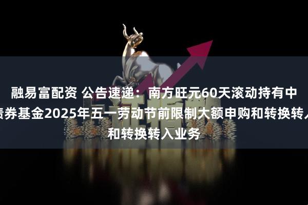 融易富配资 公告速递：南方旺元60天滚动持有中短债债券基金2025年五一劳动节前限制大额申购和转换转入业务
